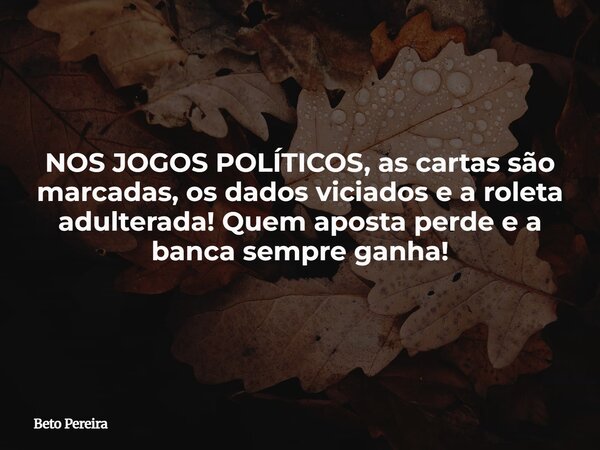 NOS JOGOS POLÍTICOS, as cartas são marcadas, os dados viciados e a roleta adulterada! Quem aposta perde e a banca sempre ganha!... Frase de Beto Pereira.