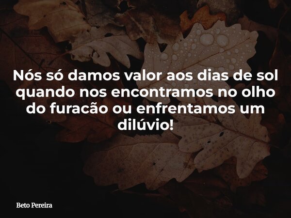 Nós só damos valor aos dias de sol quando nos encontramos no olho do furacão ou enfrentamos um dilúvio!... Frase de Beto Pereira.