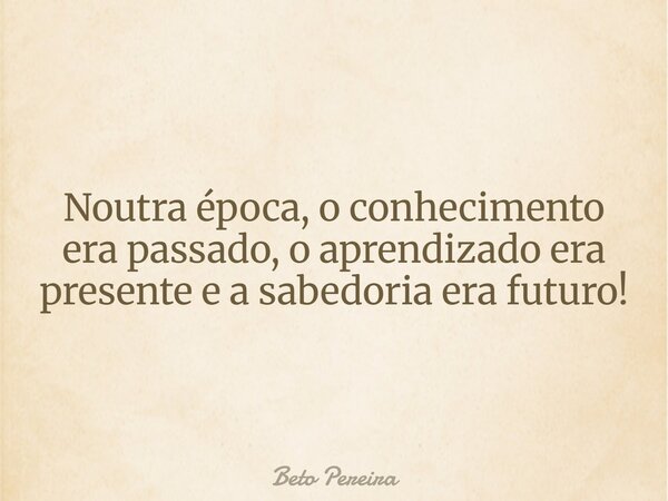 Noutra época, o conhecimento era passado, o aprendizado era presente e a sabedoria era futuro!... Frase de Beto Pereira.