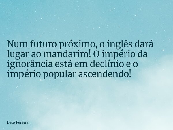 Num futuro próximo, o inglês dará lugar ao mandarim! O império da ignorância está em declínio e o império popular ascendendo!... Frase de Beto Pereira.