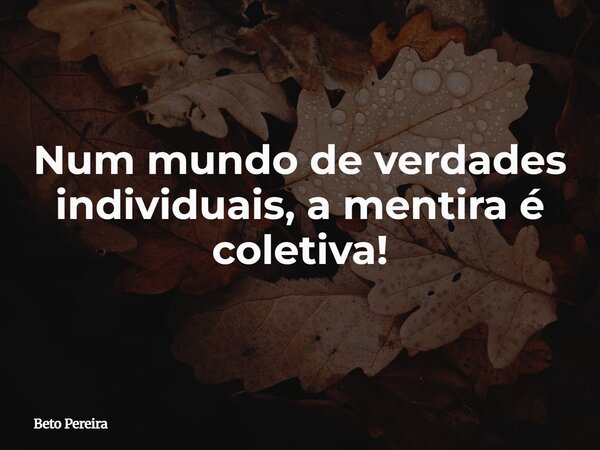 Num mundo de verdades individuais, a mentira é coletiva!... Frase de Beto Pereira.