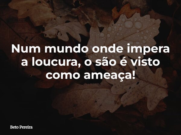 Num mundo onde impera a loucura, o são é visto como ameaça!... Frase de Beto Pereira.