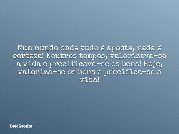 Num mundo onde tudo é aposta, nada é certeza! Noutros tempos, valorizava-se a vida e precificava-se os bens! Hoje, valoriza-se os bens e precifica-se a vida!... Frase de Beto Pereira.