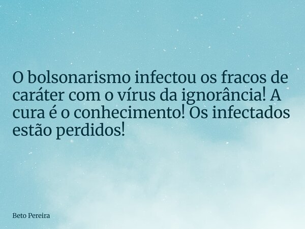 O bolsonarismo infectou os fracos de caráter com o vírus da ignorância! A cura é o conhecimento! Os infectados estão perdidos!... Frase de Beto Pereira.