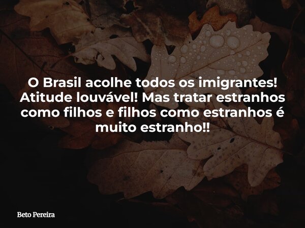 O Brasil acolhe todos os imigrantes! Atitude louvável! Mas tratar estranhos como filhos e filhos como estranhos é muito estranho!!... Frase de Beto Pereira.