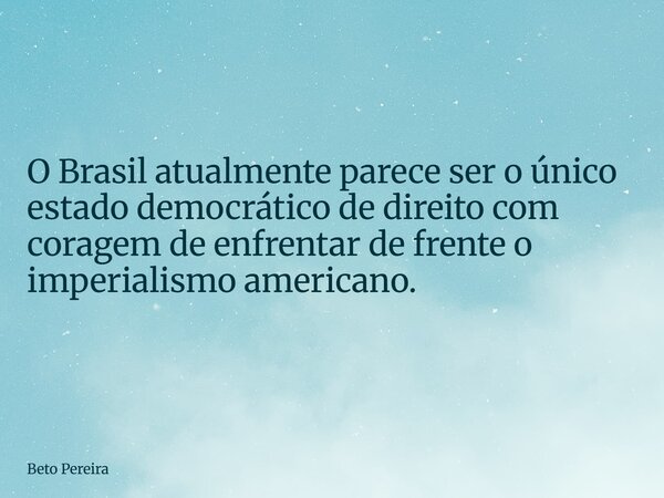 O Brasil atualmente parece ser o único estado democrático de direito com coragem de enfrentar de frente o imperialismo americano.... Frase de Beto Pereira.