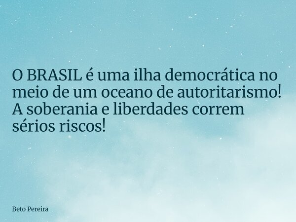 O BRASIL é uma ilha democrática no meio de um oceano de autoritarismo! A soberania e liberdades correm sérios riscos!... Frase de Beto Pereira.