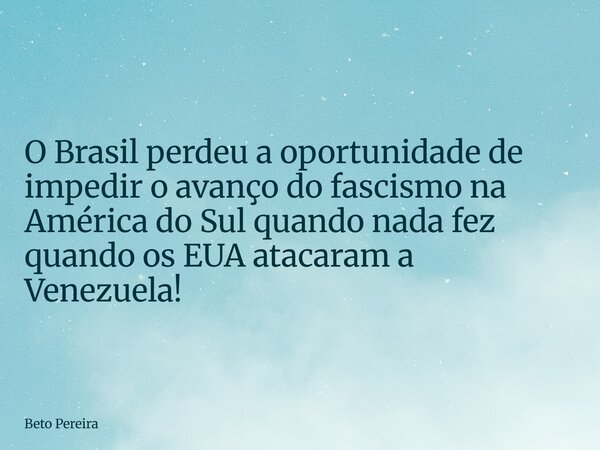 ⁠O Brasil perdeu a oportunidade de impedir o avanço do fascismo na América do Sul quando nada fez quando os EUA atacaram a Venezuela!... Frase de Beto Pereira.