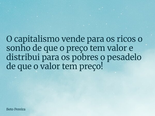 O capitalismo vende para os ricos o sonho de que o preço tem valor e distribui para os pobres o pesadelo de que o valor tem preço!... Frase de Beto Pereira.