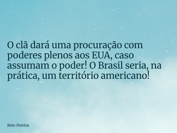 O clã dará uma procuração com poderes plenos aos EUA, caso assumam o poder! O Brasil seria, na prática, um território americano!... Frase de Beto Pereira.