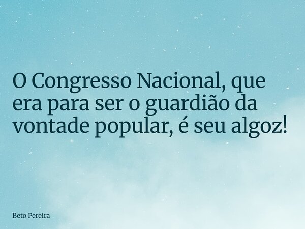 O Congresso Nacional, que era para ser o guardião da vontade popular, é seu algoz!... Frase de Beto Pereira.