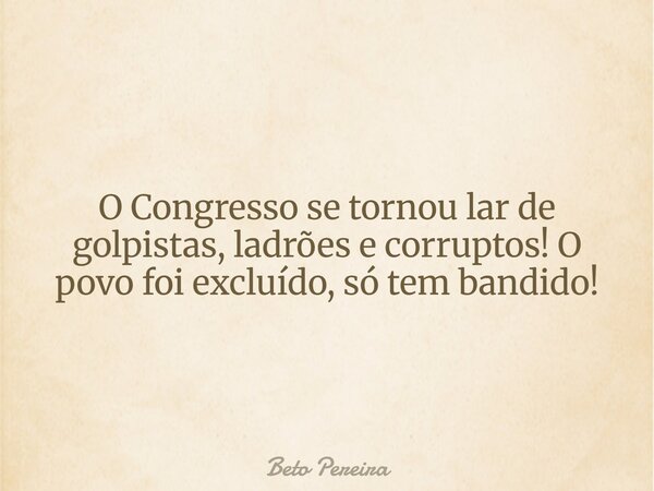O Congresso se tornou lar de golpistas, ladrões e corruptos! O povo foi excluído, só tem bandido!... Frase de Beto Pereira.
