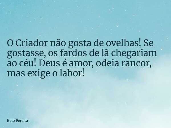 O Criador não gosta de ovelhas! Se gostasse, os fardos de lã chegariam ao céu! Deus é amor, odeia rancor, mas exige o labor!... Frase de Beto Pereira.
