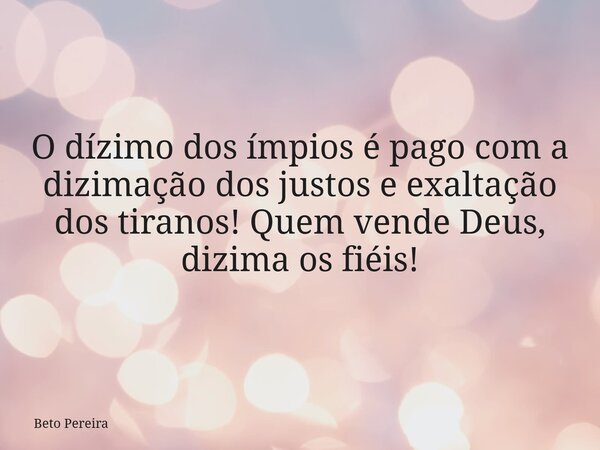 O dízimo dos ímpios é pago com a dizimação dos justos e exaltação dos tiranos! Quem vende Deus, dizima os fiéis!... Frase de Beto Pereira.