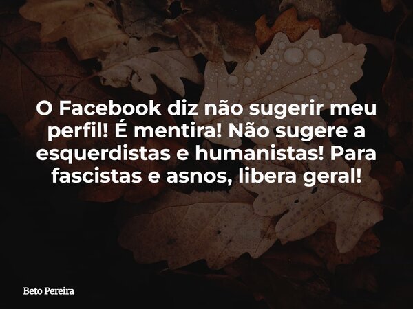 O Facebook diz não sugerir meu perfil! É mentira! Não sugere a esquerdistas e humanistas! Para fascistas e asnos, libera geral!... Frase de Beto Pereira.
