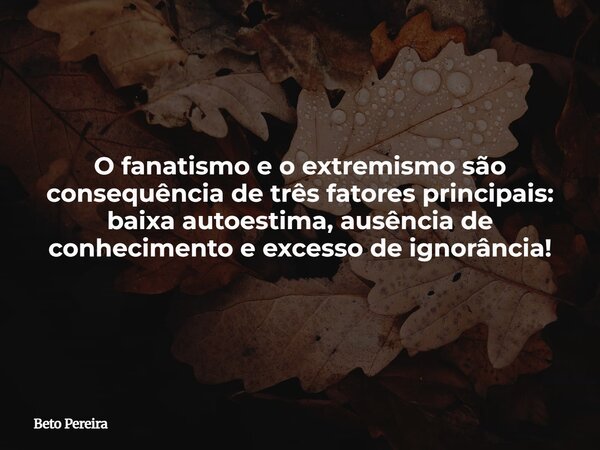 O fanatismo e o extremismo são consequência de três fatores principais: baixa autoestima, ausência de conhecimento e excesso de ignorância!... Frase de Beto Pereira.