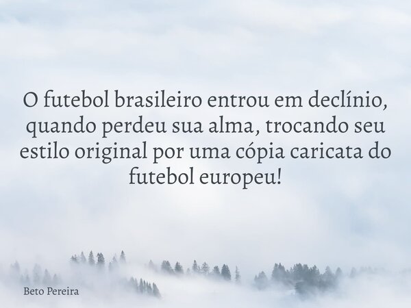 O futebol brasileiro entrou em declínio, quando perdeu sua alma, trocando seu estilo original por uma cópia caricata do futebol europeu!... Frase de Beto Pereira.