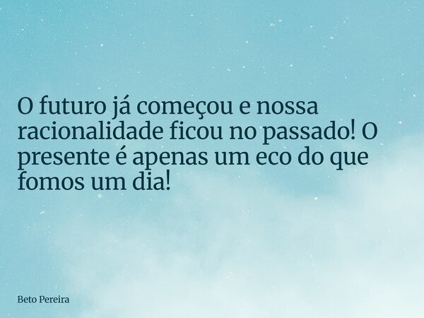 O futuro já começou e nossa racionalidade ficou no passado! O presente é apenas um eco do que fomos um dia!... Frase de Beto Pereira.