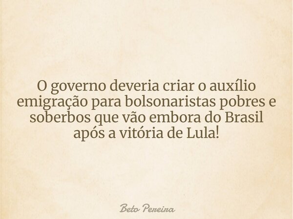 O governo deveria criar o auxílio emigração para bolsonaristas pobres e soberbos que vão embora do Brasil após a vitória de Lula!... Frase de Beto Pereira.