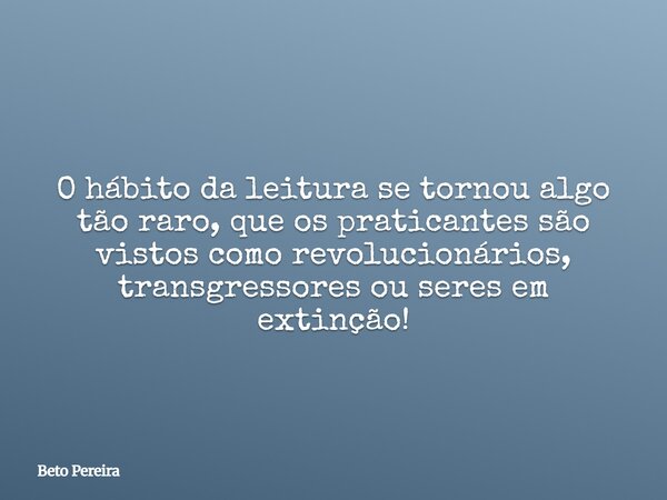 O hábito da leitura se tornou algo tão raro, que os praticantes são vistos como revolucionários, transgressores ou seres em extinção!... Frase de Beto Pereira.