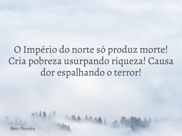 O Império do norte só produz morte! Cria pobreza usurpando riqueza! Causa dor espalhando o terror!... Frase de Beto Pereira.