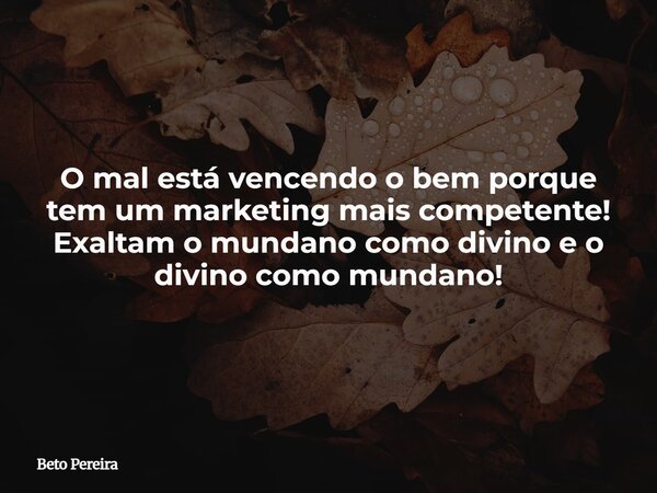 O mal está vencendo o bem porque tem um marketing mais competente! Exaltam o mundano como divino e o divino como mundano!... Frase de Beto Pereira.