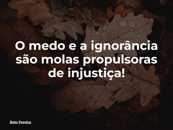 O medo e a ignorância são molas propulsoras de injustiça!... Frase de Beto Pereira.