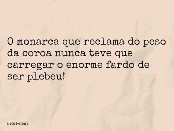 O monarca que reclama do peso da coroa nunca teve que carregar o enorme fardo de ser plebeu!... Frase de Beto Pereira.
