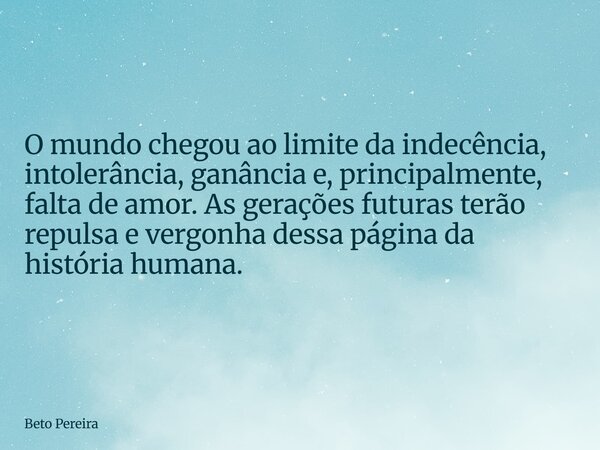 ⁠O mundo chegou ao limite da indecência, intolerância, ganância e, principalmente, falta de amor. As gerações futuras terão repulsa e vergonha dessa página da h... Frase de Beto Pereira.