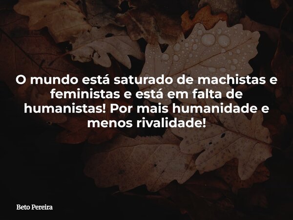 O mundo está saturado de machistas e feministas e está em falta de humanistas! Por mais humanidade e menos rivalidade!... Frase de Beto Pereira.