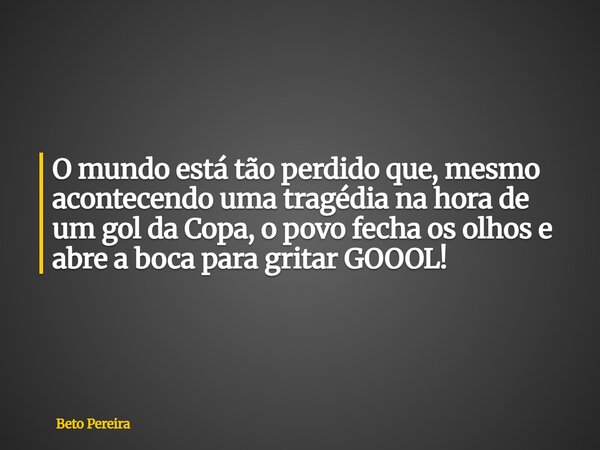 ⁠O mundo está tão perdido que, mesmo acontecendo uma tragédia na hora de um gol da Copa, o povo fecha os olhos e abre a boca para gritar GOOOL!... Frase de Beto Pereira.