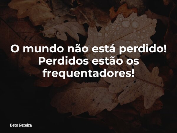 O mundo não está perdido! Perdidos estão os frequentadores!... Frase de Beto Pereira.