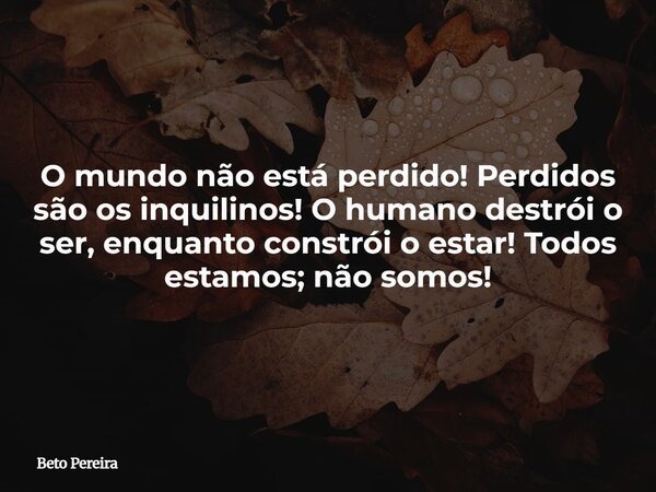 O mundo não está perdido! Perdidos são os inquilinos! O humano destrói o ser, enquanto constrói o estar! Todos estamos; não somos!... Frase de Beto Pereira.