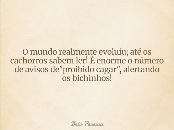 O mundo realmente evoluiu; até os cachorros sabem ler! É enorme o número de avisos de "proibido cagar", alertando os bichinhos!... Frase de Beto Pereira.