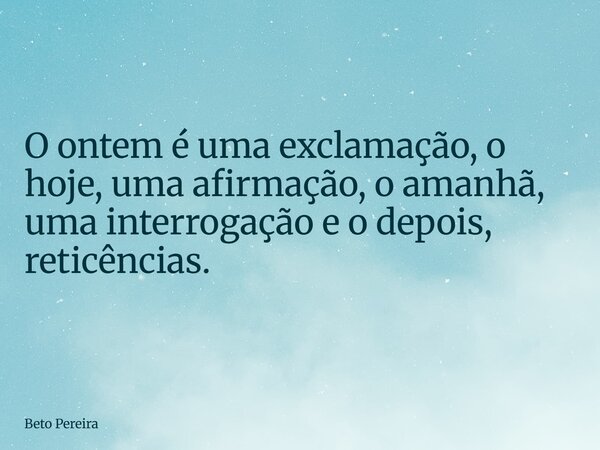O ontem é uma exclamação, o hoje, uma afirmação, o amanhã, uma interrogação e o depois, reticências.... Frase de Beto Pereira.