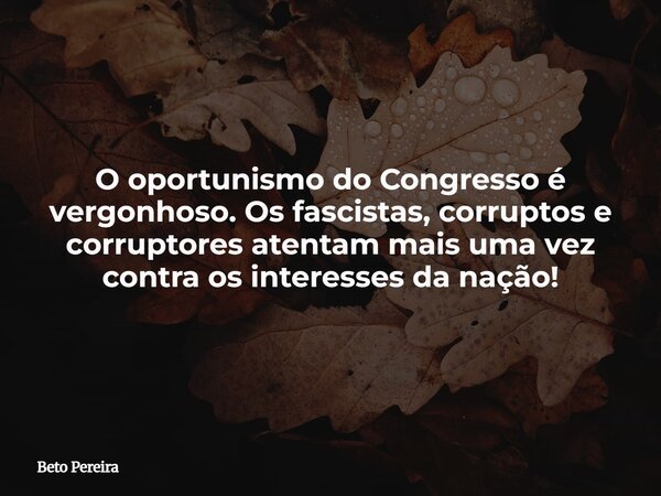 O oportunismo do Congresso é vergonhoso. Os fascistas, corruptos e corruptores atentam mais uma vez contra os interesses da nação!... Frase de Beto Pereira.