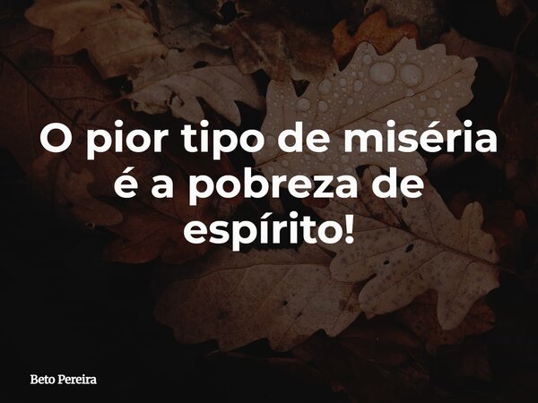 O pior tipo de miséria é a pobreza de espírito!... Frase de Beto Pereira.