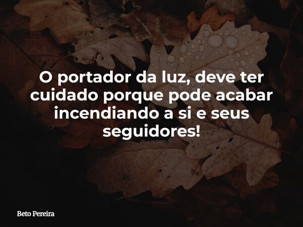 O portador da luz, deve ter cuidado porque pode acabar incendiando a si e seus seguidores!... Frase de Beto Pereira.