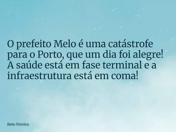 ⁠O prefeito Melo é uma catástrofe para o Porto, que um dia foi alegre! A saúde está em fase terminal e a infraestrutura está em coma!... Frase de Beto Pereira.