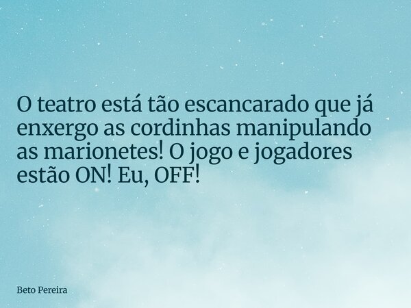 O teatro está tão escancarado que já enxergo as cordinhas manipulando as marionetes! O jogo e jogadores estão ON! Eu, OFF!... Frase de Beto Pereira.