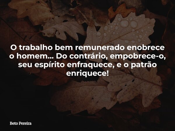O trabalho bem remunerado enobrece o homem... Do contrário, empobrece-o, seu espírito enfraquece, e o patrão enriquece!... Frase de Beto Pereira.