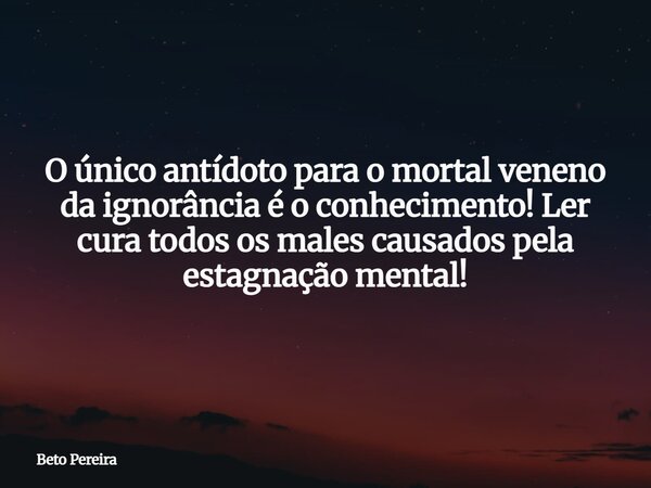 O único antídoto para o mortal veneno da ignorância é o conhecimento! Ler cura todos os males causados pela estagnação mental!... Frase de Beto Pereira.