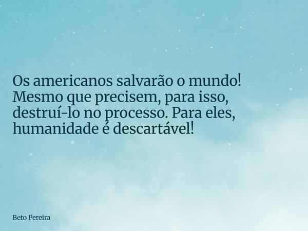 Os americanos salvarão o mundo! Mesmo que precisem, para isso, destruí-lo no processo. Para eles, humanidade é descartável!... Frase de Beto Pereira.