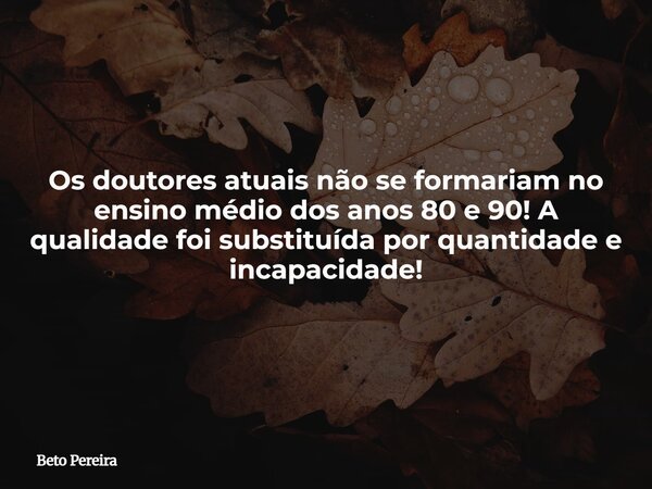 Os doutores atuais não se formariam no ensino médio dos anos 80 e 90! A qualidade foi substituída por quantidade e incapacidade!... Frase de Beto Pereira.