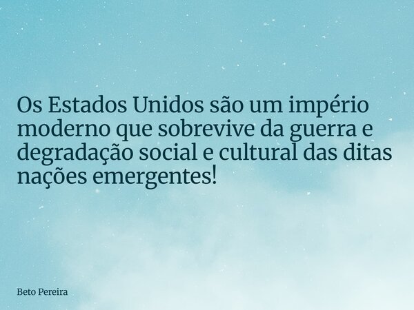 Os Estados Unidos são um império moderno que sobrevive da guerra e degradação social e cultural das ditas nações emergentes!... Frase de Beto Pereira.