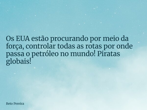 Os EUA estão procurando por meio da força, controlar todas as rotas por onde passa o petróleo no mundo! Piratas globais!... Frase de Beto Pereira.