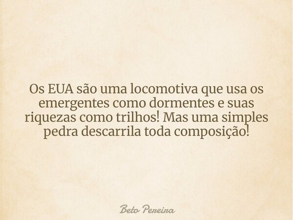 Os EUA são uma locomotiva que usa os emergentes como dormentes e suas riquezas como trilhos! Mas uma simples pedra descarrila toda composição!... Frase de Beto Pereira.