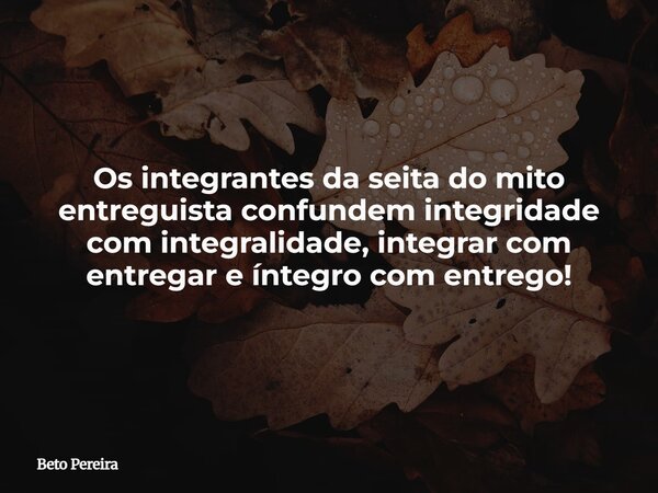 Os integrantes da seita do mito entreguista confundem integridade com integralidade, integrar com entregar e íntegro com entrego!... Frase de Beto Pereira.