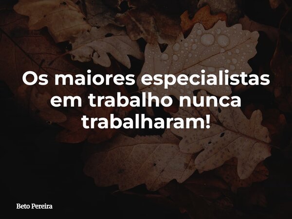 Os maiores especialistas em trabalho nunca trabalharam!... Frase de Beto Pereira.