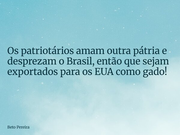 ⁠Os patriotários amam outra pátria e desprezam o Brasil, então que sejam exportados para os EUA como gado!... Frase de Beto Pereira.